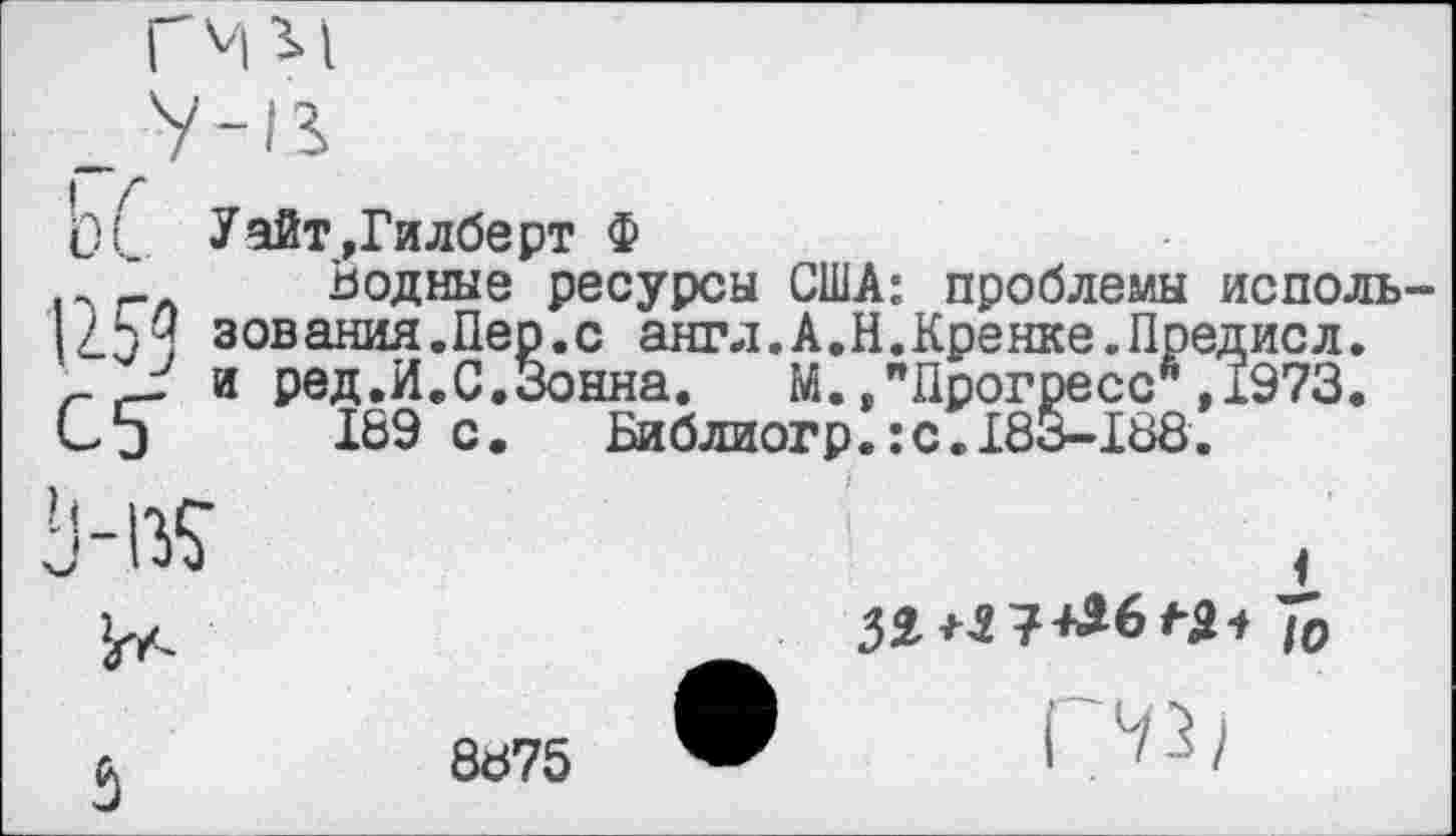 ﻿Ь(_ Уайт,Гилберт Ф
’ Водные ресурсы США: проблемы исполь-2.5 Ч зов алия. Пер. с англ.А.Н.Кренке.Предисл.
'г и ред.И.С.Зонна. М. »"Прогресс ,1973. Сэ 189 с.	Библиогр.:с. 183-188.
1
8875